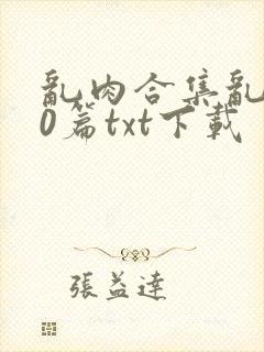 乱肉合集乱500篇txt下载
