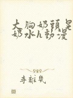 大胸奶头晃着喷奶水h动漫