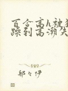 百合高h被狂c躁到高潮失禁