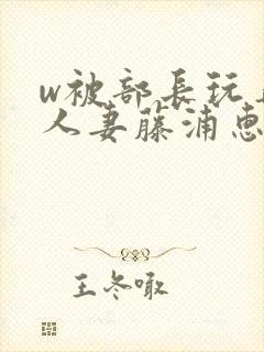 w被部长玩弄的人妻藤浦惠