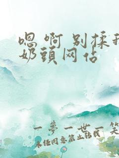嗯 啊 别揉我奶头网站 嗯 啊 别揉我奶头网站