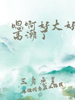 嗯啊好大好爽要高潮了