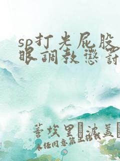 sp打光屁股屁眼调教惩罚bdsm文小说 sp打光屁股屁眼调教惩罚bdsm文小说