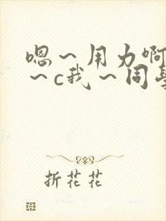 嗯～用力啊～嗯～c我～同学