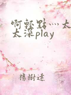 啊轻点灬太粗嗯太深play 啊轻点灬太粗嗯太深play