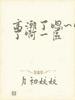 高潮了嗯~喷水了啊一区