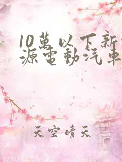 10万以下新能源电动汽车价格