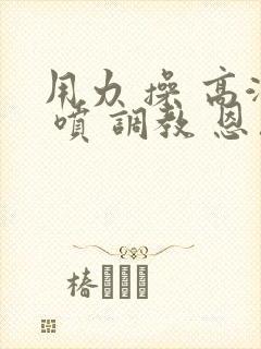 用力 操 高潮 喷 调教 恩恩恩