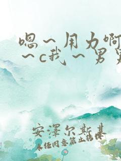 嗯~用力啊~嗯~c我~男男 嗯~用力啊~嗯~c我~男男