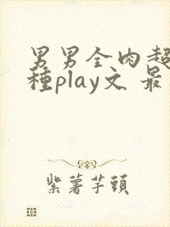 男男全肉超污各种play文 最新章节