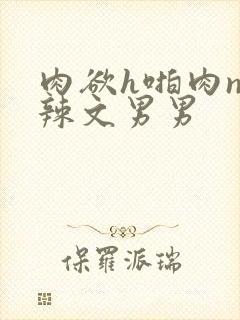 肉欲h啪肉np辣文男男 肉欲h啪肉np辣文男男