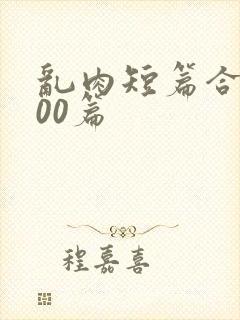 乱肉短篇合集500篇