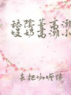 舔阴蒂高潮小说吸奶高潮小说
