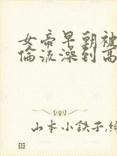 女帝早朝被群臣伦流澡到高潮h小说
