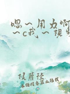 嗯~用力啊~嗯~c我~视频 嗯~用力啊~嗯~c我~视频