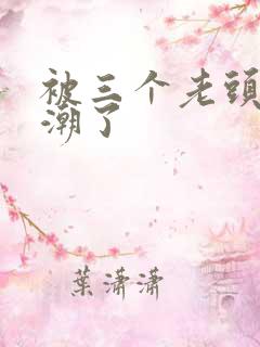 被三个老头添高潮了 被三个老头添高潮了