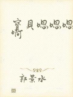 宝贝嗯嗯嗯啊啊啊 宝贝嗯嗯嗯啊啊啊