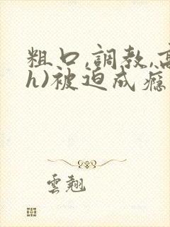 粗口,调教,高h)被迫成瘾小说 粗口,调教,高h)被迫成瘾小说