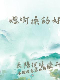 嗯啊操的好爽啊 嗯啊操的好爽啊