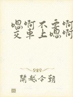 嗯啊不要啊在公交车上嗯啊