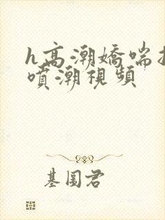 h高潮娇喘抽搐喷潮视频 h高潮娇喘抽搐喷潮视频