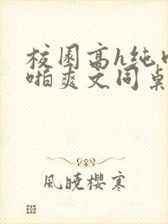 校园高h纯肉啪啪爽文同桌3