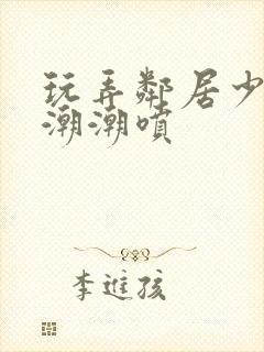 玩弄邻居少妇高潮潮喷