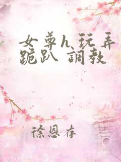 女尊h 玩弄 跪趴 调教 女尊h 玩弄 跪趴 调教