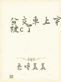 公交车上穿短裙被c了 公交车上穿短裙被c了