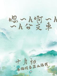 嗯～h啊～h哈～h公交车