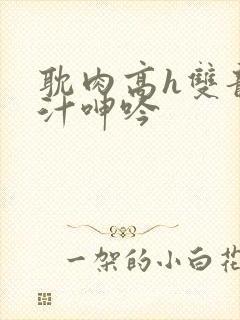 耽肉高h双龙喷汁呻吟