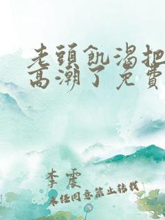 老头饥渴把我添高潮了免费