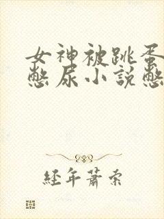 女神被跳蛋堵住憋尿小说憋尿
