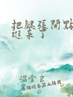 把腿张开点我要进来了 把腿张开点我要进来了