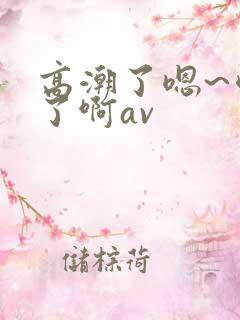 高潮了嗯~喷水了啊av 高潮了嗯~喷水了啊av