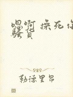 嗯啊 操死你 骚货