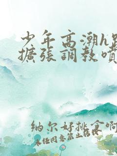 少年高潮h跪趴扩张调教喷h 少年高潮h跪趴扩张调教喷h