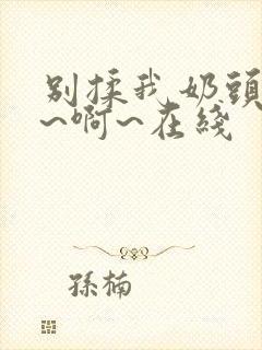 别揉我奶头~嗯~啊~在线 别揉我奶头~嗯~啊~在线