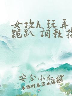 女攻h 玩弄 跪趴 调教花