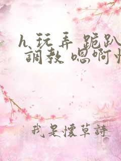 h 玩弄 跪趴 调教 嗯啊快穿 h 玩弄 跪趴 调教 嗯啊快穿