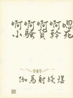 啊啊啊啊嗯嗯嗯小骚货干死你