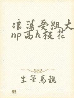 浪荡受粗大贯穿np高h校花