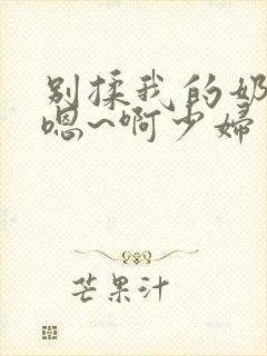别揉我的奶头~嗯~啊少妇