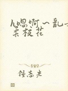 h嗯啊~乱女小柔校花 h嗯啊~乱女小柔校花