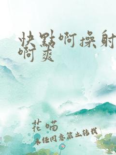 快点啊操射死你啊爽 快点啊操射死你啊爽