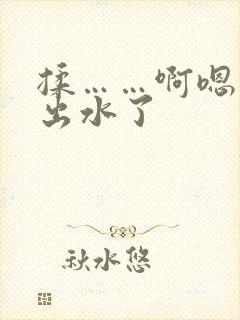 揉……啊嗯……出水了 揉……啊嗯……出水了