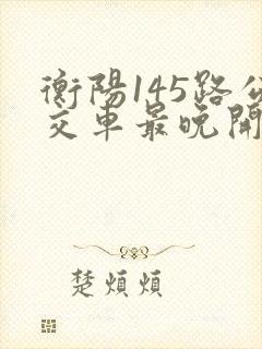 衡阳145路公交车最晚开到几点