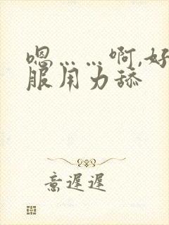 嗯……啊,好舒服用力舔