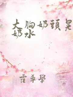 大胸奶头晃着喷奶水 大胸奶头晃着喷奶水