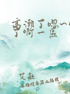 高潮了嗯~喷水了啊一区
